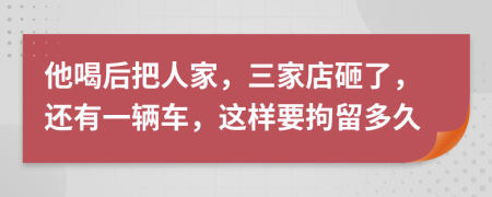 他喝后把人家，三家店砸了，还有一辆车，这样要拘留多久