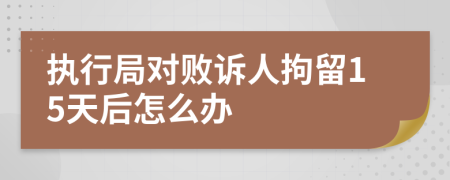 执行局对败诉人拘留15天后怎么办