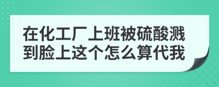 在化工厂上班被硫酸溅到脸上这个怎么算代我