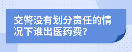 交警没有划分责任的情况下谁出医药费？