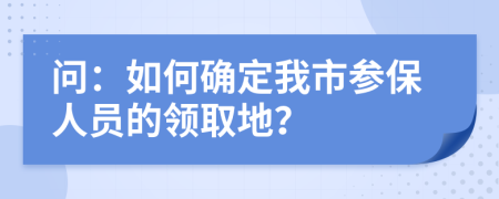问：如何确定我市参保人员的领取地？