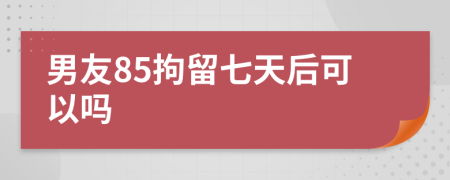 男友85拘留七天后可以吗