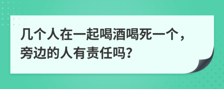 几个人在一起喝酒喝死一个，旁边的人有责任吗？