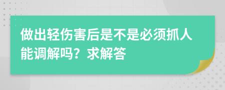 做出轻伤害后是不是必须抓人能调解吗？求解答