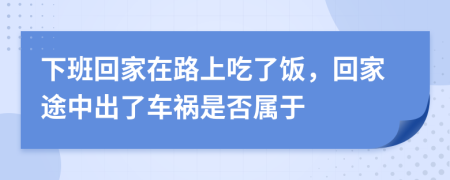 下班回家在路上吃了饭，回家途中出了车祸是否属于