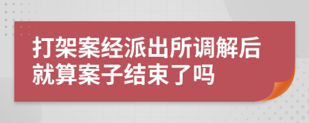 打架案经派出所调解后就算案子结束了吗