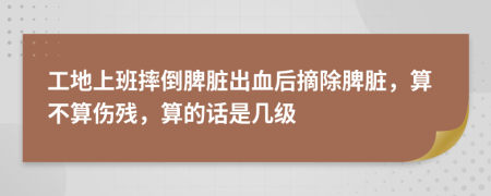 工地上班摔倒脾脏出血后摘除脾脏，算不算伤残，算的话是几级