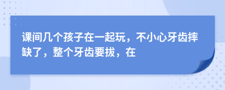 课间几个孩子在一起玩，不小心牙齿摔缺了，整个牙齿要拔，在