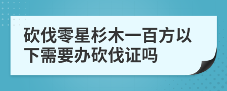 砍伐零星杉木一百方以下需要办砍伐证吗