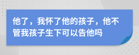 他了，我怀了他的孩子，他不管我孩子生下可以告他吗