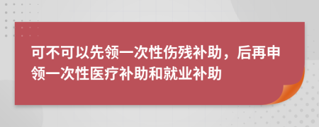 可不可以先领一次性伤残补助，后再申领一次性医疗补助和就业补助