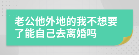 老公他外地的我不想要了能自己去离婚吗