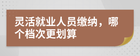 灵活就业人员缴纳，哪个档次更划算