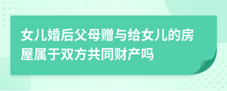 女儿婚后父母赠与给女儿的房屋属于双方共同财产吗