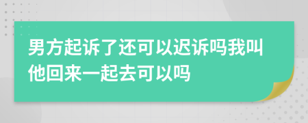 男方起诉了还可以迟诉吗我叫他回来一起去可以吗