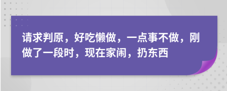 请求判原，好吃懒做，一点事不做，刚做了一段时，现在家闹，扔东西