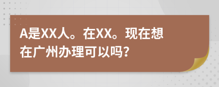A是XX人。在XX。现在想在广州办理可以吗？