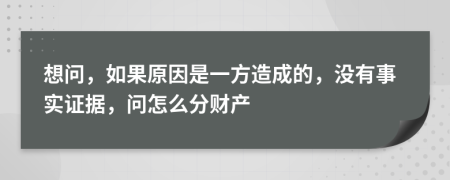 想问，如果原因是一方造成的，没有事实证据，问怎么分财产