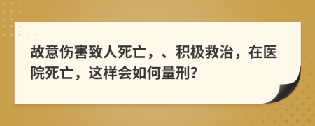 故意伤害致人死亡，、积极救治，在医院死亡，这样会如何量刑？