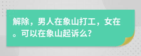 解除，男人在象山打工，女在。可以在象山起诉么？