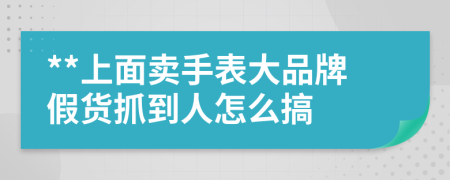 **上面卖手表大品牌假货抓到人怎么搞