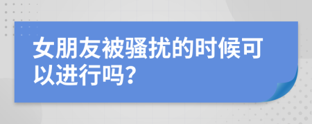 女朋友被骚扰的时候可以进行吗？