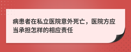 病患者在私立医院意外死亡，医院方应当承担怎样的相应责任