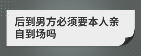 后到男方必须要本人亲自到场吗