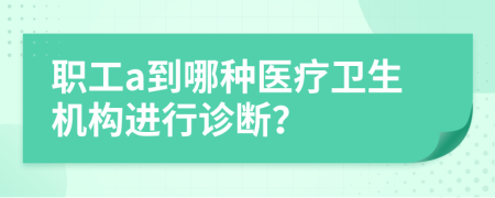 职工a到哪种医疗卫生机构进行诊断？