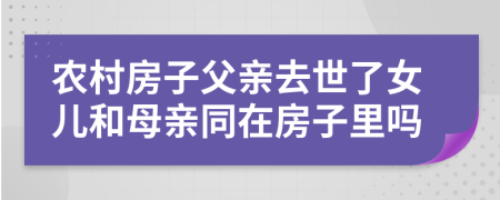 农村房子父亲去世了女儿和母亲同在房子里吗