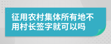 征用农村集体所有地不用村长签字就可以吗