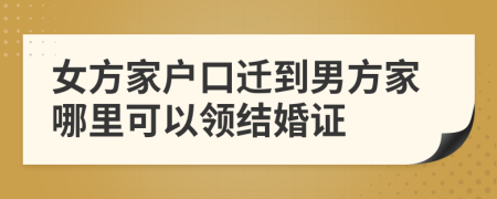 女方家户口迁到男方家哪里可以领结婚证