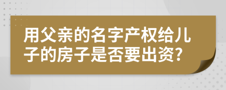 用父亲的名字产权给儿子的房子是否要出资?