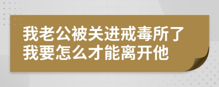 我老公被关进戒毒所了我要怎么才能离开他