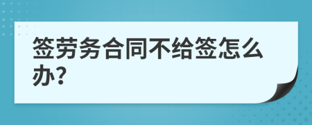 签劳务合同不给签怎么办？