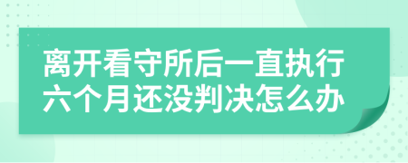 离开看守所后一直执行六个月还没判决怎么办