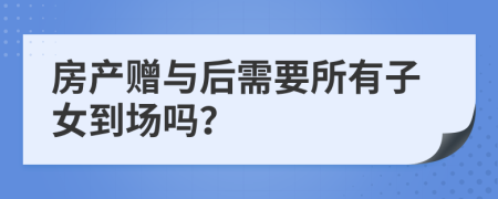 房产赠与后需要所有子女到场吗？