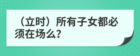 （立时）所有子女都必须在场么？