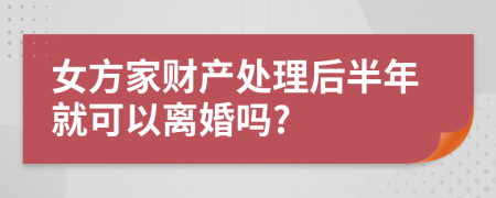 女方家财产处理后半年就可以离婚吗?