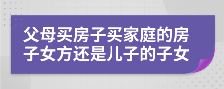 父母买房子买家庭的房子女方还是儿子的子女