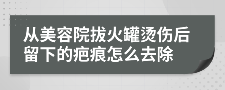 从美容院拔火罐烫伤后留下的疤痕怎么去除