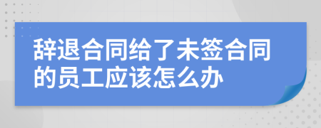 辞退合同给了未签合同的员工应该怎么办