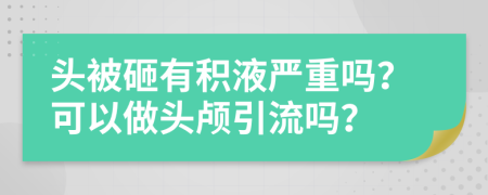 头被砸有积液严重吗？可以做头颅引流吗？