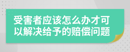 受害者应该怎么办才可以解决给予的赔偿问题