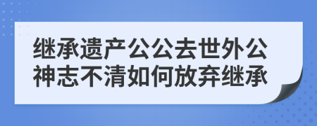 继承遗产公公去世外公神志不清如何放弃继承