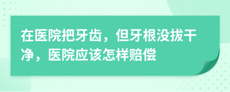 在医院把牙齿，但牙根没拔干净，医院应该怎样赔偿