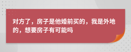 对方了，房子是他婚前买的，我是外地的，想要房子有可能吗