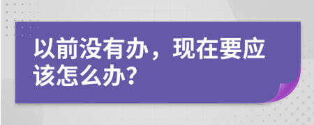 以前没有办，现在要应该怎么办？