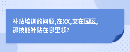 补贴培训的问题,在XX,交在园区,那技能补贴在哪里领?