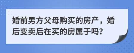 婚前男方父母购买的房产，婚后变卖后在买的房属于吗？